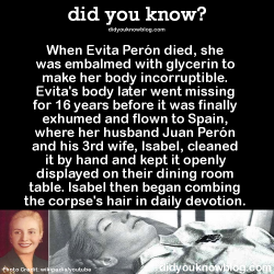 did-you-kno:    Her embalmer, Pedro Ara, was so meticulous that he preserved the body with all its internal organs, which are normally removed. He also (allegedly) made several wax and vinyl replicas of Eva Peron’s body, which were indistinguishable