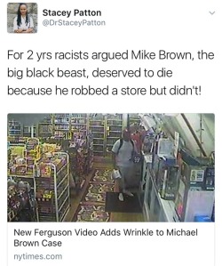 onlyblackgirl:  orangejuiceforguppies:   weavemama:  MIKE BROWN WAS INNOCENT  New footage shows that Mike Brown indeed didn’t rob that convenient store afterall. The video shows Mike entering the store at around 1 a.m on August 9th, 2014, to exchange