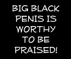 nrwguy:  bbincumming2:  churchofthebigblackpenis:  I tell ya it’s WORTHY! BIG BLACK PENIS is WORTHY to be praised! It’s the alpha and omega, the first and the last. All blessings flow from BIG BLACK PENIS!   