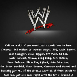 wwewrestlingsexconfessions:  Call me a slut if you want…but I would love to have Sheamus, Ted DiBiase Jr, Roman Reigns, JTG, Wade Barett, Jack Swagger, Dolph Ziggler, CM Punk, AJ Lee, Justin Gabriel, Aksana, Kelly Kelly, Seth Rollins, Dean Ambrose,