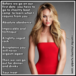 always-stay-in-chastity:  vanilla-chastity:  Before we go on our first date, you have to go to chastity boot camp, to learn what I require from you: Absolute obedience. Impeccable oral technique. A tightly caged cock. Acceptance you will never orgasm