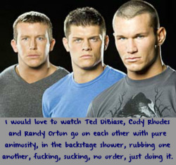 wwewrestlingsexconfessions:  I would love to watch Ted DiBiase, Cody Rhodes and Randy Orton go on each other with pure animosity, in the backstage shower, rubbing one another, fucking, sucking, no order, just doing it.