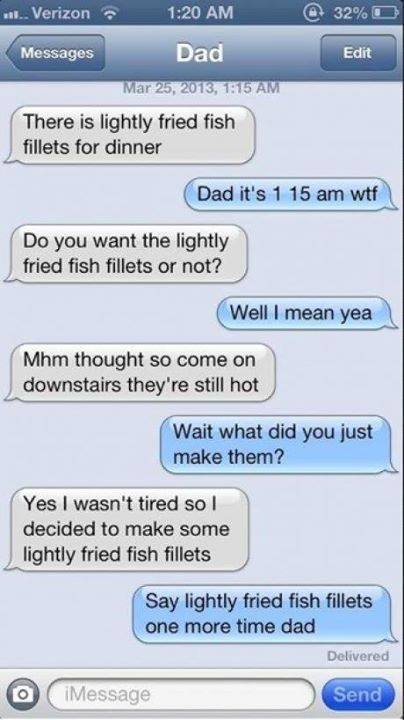 faintlyfreckled:  little-howie-lovecraft:  awkwardrabbit:  Idk why I laughed but omg  SOMEDAY WHEN I AM A FATHER  say lightly fried fish fillets one more time dad  I shall be this father someday