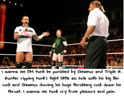 wwewrestlingsexconfessions:  I wanna see CM Punk be punished by Sheamus and Triple H. Hunter ripping Punk’s tight little ass hole with his big 8in cock and Sheamus shoving his huge throbbing cock down his throat. I wanna see Punk cry from pleasure and