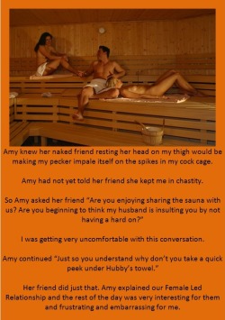 Amy knew her naked friend resting her head on my thigh would be making my pecker impale itself on the spikes in my cock cage.Amy had not yet told her friend she kept me in chastity.So Amy asked her friend “Are you enjoying sharing the sauna with us?