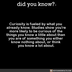 did-you-kno:  Curiosity is fueled by what you  already know. Studies show you’re  more likely to be curious of the  things you know a little about than  you are of something you either  know nothing about, or think  you know a lot about.  Source Source