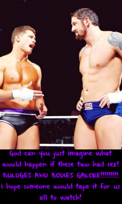 wwewrestlingsexconfessions:  God can you just imagine what would happen if these two had sex? BULDGES AND BODIES GALORE!!!!!!!!! I hope someone would tape it for us all to watch!  Would be so hot to watch live in the middle of the ring to!