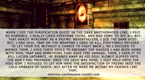 oblivion-confessions:  “When I did the Purification quest in the Dark Brotherhood line, I felt so horrible. I really liked everyone there, and had come to see all but that Khajit merchant as a friend. Nevertheless, I did the dark deed. But, I had