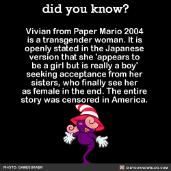 did-you-kno:Vivian from Paper Mario 2004 is a transgender woman. It is openly stated in the Japanese version that she ‘appears to be a girl but is really a boy’ seeking acceptance from her sisters, who finally see her as female in the end. The entire