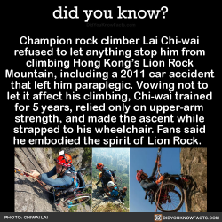 did-you-kno:  Champion rock climber Lai Chi-wai  refused to let anything stop him from  climbing Hong Kong’s Lion Rock  Mountain, including a 2011 car accident  that left him paraplegic. Vowing not to  let it affect his climbing, Chi-wai trained  for
