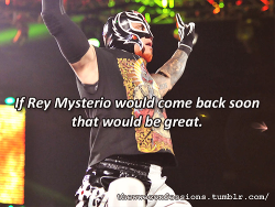 thewweconfessions:  “If rey mysterio would come back soon that would be great”   I really hope he comes back soon&hellip;I know many people say he sucks or he&rsquo;s getting old but Rey will always hold a place in my heart as my first high flying
