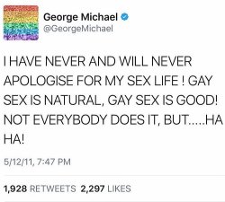 auntbutch: and-bisexual:  lgbt-history-archive: “I HAVE NEVER AND WILL NEVER APOLOGISE FOR MY SEX LIFE! GAY SEX IS NATURAL, GAY SEX IS GOOD! NOT EVERYBODY DOES IT, BUT…HA HA!,” George Michael (June 25, 1963 - December 25, 2016), May 12, 2011. Repost
