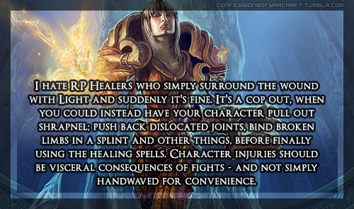 confessionsofwarcraft:  “I hate RP Healers who simply surround the wound with Light and suddenly it’s fine. It’s a cop out, when you could instead have your character pull out shrapnel; push back dislocated joints, bind broken limbs in a splint