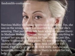 fandomlife-confessions:  Narcissa Malfoy’s an underappreciated character. Yes, she was on the wrong side &amp; was married to a jerk, but she’s amazing. That part in the 6th book when she sasses Harry in Madame Malkin's…Damn. Savage. She’ll do