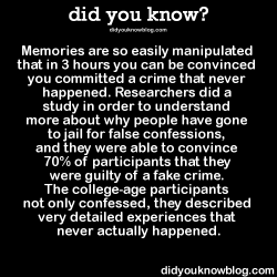 did-you-kno:Memories are so easily manipulated that in 3 hours you can be convinced you committed a crime that never happened. Researchers did a study in order to understand more about why people have gone to jail for false confessions, and they were