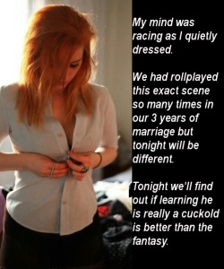 traticima:  My mind was racing as I quietly dressed.    We had roll played this exact scene so many times in our three years of marriage but tonight will be different.  Tonight we’ll find out if learning he is really a cuckold is better than the