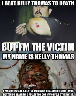 gang0fwolves:  weloveinterracial:  comuss:  Kelly Thomas, a 37-year-old homeless man (whom his Dr’s say was mentally slow, and had the mind of an 11 year old), was beaten to death in Fullerton, California by police officers who felt they were above