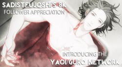 sadistfujoshi:  Well, I finally hit 8K followers! Normally I would put out a follow forever (which is what I’ve done for all my other follower milestones), but this time I decided to do something a little different.  Introducing the yaoi/guro network: a