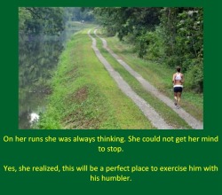 On her runs she was always thinking. She could not get her mind to stop.Yes, she realized, this will be a perfect place to exercise him with his humbler.