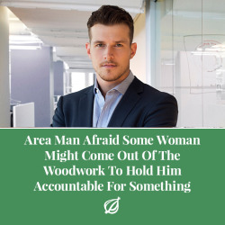 theonion:CHICAGO—Worrying that he could be caught off guard anywhere, at any time, area man Dan Moritz on Friday was reportedly afraid some woman might come out of the woodwork to hold him accountable for something. “I’m honestly starting to get