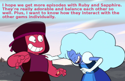 crystalgem-confessions:  I hope we get more episodes with Ruby and Sapphire. They’re really adorable and balance each other so well. Plus, I want to know how they interact with the other gems individually.- anonymous