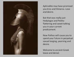 Aphrodite may have promised you Eros and Himeros. Love and desire.But that was really just Hedylogos and Peitho flattering and sweet talking you in your current predicament.Now Pothos will cause you to spend your future in perpetual sexual longing, yearni