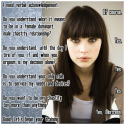 vanilla-chastity:  I need verbal acknowledgement. Of course. Do you understand what it means to be in a female dominant, male chastity relationship? Yes. Do you understand, until the day I tire of you, if and when you orgasm is my decision alone? Yes.