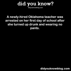 did-you-kno:  A newly-hired Oklahoma teacher was arrested on her first day of school after she turned up drunk and wearing no pants. Source