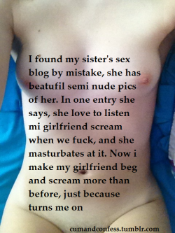 cumandconfess:  I found my sister’s sex blog by mistake, she has beatufil semi nude pics of her. In one entry she says, she love to listen mi girlfriend scream when we fuck, and she masturbates at it. Now i make my girlfriend beg and scream more than