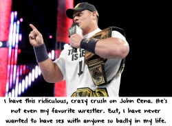 wrestlingssexconfessions:  I have this ridiculous, crazy crush on John Cena. He’s not even my favorite wrestler. But, I have never wanted to have sex with anyone so badly in my life.  This pretty much sums up my thoughts for John Cena! Not my favorite
