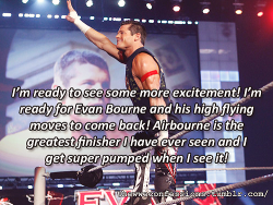 thewweconfessions:  “I’m ready to see some more excitement! I’m ready for Evan Bourne and his high flying moves to come back! Airbourne is the greatest finisher I have ever seen and I get super pumped when I see it!” 