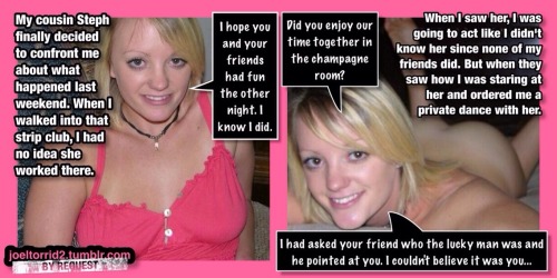 joeltorrid3:  BY REQUEST: One of my followers has a cousin named Steph who is a stripper. He has gone to see her dance a few times with friends who didn’t know she was his cousin. She has even given him a few lap dances. But he had always wished it