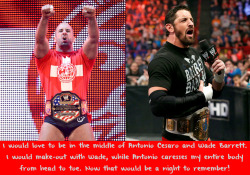 wwewrestlingsexconfessions:  I would love to be in the middle of Antonio Cesaro and Wade Barrett. I would make-out with Wade, while Antonio caresses my entire body from head to toe. Now that would be a night to remember!  A very European threesome!