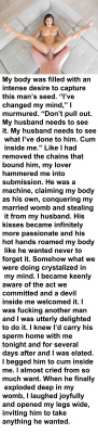 myeroticbunny:  My body was filled with an intense desire to capture this man’s seed. “I’ve changed my mind,” I murmured. “Don’t pull out. My husband needs to see it. My husband needs to see what I’ve done to him. Cum inside me.” Like