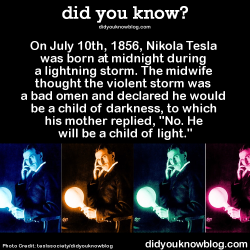 elliemeanslight:  backstageleft:  pelvicsorcery90:  maatofchicago:  did-you-kno:  On July 10th, 1856, Nikola Tesla was born at midnight during a lightning storm. The midwife thought the violent storm was a bad omen and declared he would be a child of