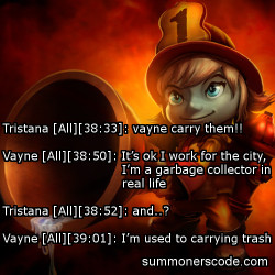 summonerscode:  Exhibit 295 Tristana [All][38:33]: vayne carry them!! Vayne [All][38:50]: It’s ok I work for the city, I’m a garbage collector in real life Tristana [All][38:52]: and..? Vayne [All][39:01]: I’m used to carrying trash (Thanks to Jason