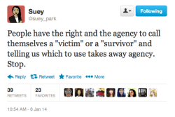 dilemmagoldman:  strugglingtobeheard:  ethiopienne:  [TW: sexual assault] Check out the incredibly important conversation happening on Suey Park’s timeline about the “victim” vs. “survivor” binary in sexual assault rhetoric.  this is great.