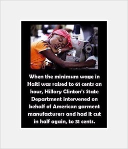 socialistsephardi:  artdream:  When the minimum wage in Haiti was raised  to 61 cents an hour, Hillary Clinton’s State Department intervened on behalf of American garment manufacturers and had it cut in half again, to 31 cents.  Hillary Clinton is a
