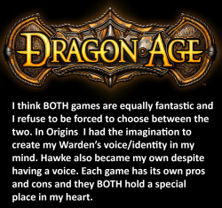 dragonageconfessions:  CONFESSION: I think BOTH games are equally fantastic and I refuse to be forced to choose between the two. In Origins  I had the imagination to create my Warden’s voice/identity in my mind. Hawke also became my own despite having