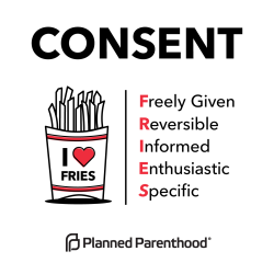 plannedparenthood:  Understanding consent is as easy as FRIES.  Consent is:  Freely given. Doing something sexual with someone is a decision that should be made without pressure, force, manipulation, or while drunk or high.  Reversible. Anyone can change
