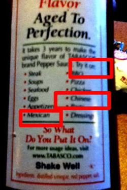 Haha I noticed how the back of Tabasco says “Try it on:…Chinese…Mexican” haha that’s such a fail!!! It doesn’t even say food afterwards haha so I dare you to put some Tabasco on Chinese or Mexican. Haha I love hot sauce!