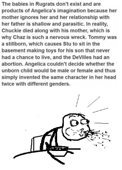 fuck-yeah-tumblrs-best-posts:  melissamasquerade:  Yes. its true…  The Rugrats really were a figment of Angelica’s Imagination.Chucky died a long time ago along with this mother, that’s why Chaz is a nervous wreck all the time.Tommy was a stillborn,