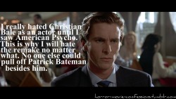 horror-movie-confessions:  “I really hated Christian Bale as an actor until I saw American Psycho. This is why I will hate the remake no matter what. No one else could pull off Patrick Bateman besides him.”  Wait, what. They&rsquo;re remaking American