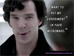 bbcsherlockpickuplines:  &ldquo;I want to put my â€˜experimentâ€™ in your â€˜microwave.â€™&rdquo; Submitted by imadeyousomeshoes.  BBCSPUL Hall of Fame Week: Day 1 (This is the 7th most popular post from this blog.)