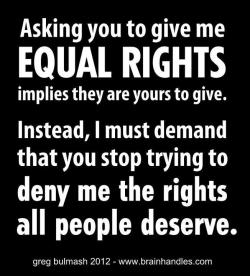 [White text on black background: Asking you to give me equal rights implies that they are yours to give. Instead, I must demand that you stop trying to deny me the rights all people deserve.]