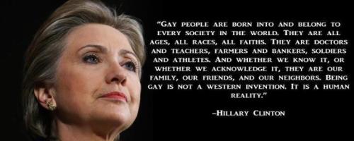 lgbtqgmh:  fornowjustcarryon:   THIS. <3      Hillary Clinton: Gay people are born into and belong to every society in the world. They are all ages, all races, all faiths. They are doctors and teachers, farmers and bankers, soldiers and athletes. And