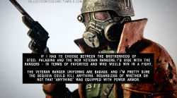 falloutconfessions:  “If I had to choose between the Brotherhood of Steel Paladins and the NCR Veteran Rangers, I’d side with the Rangers - in terms of favorites and who would win in a fight. The Veteran Ranger uniforms are badass. And I’m pretty