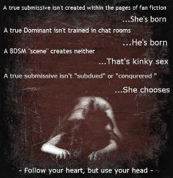 wolfsgrace:  A true statement.  Submission is not created in a chatroom or on twitter. It is a natural part of yourself, that a Dominate helps to guide and groom. No one can make you be submissive.         (via TumbleOn)