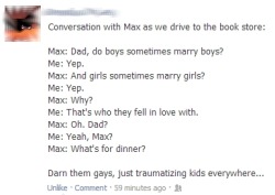 lgbtqgmh:  comingoutdoc:  Traumatizing kids everywhere  [Facebook status update reads,‘Conversation with Max as we drive to the book store:Max: Dad, do boys sometimes marry boys?Me: Yep.Max: And girls sometimes marry girls?Me: Yep.Max: Why?Me: That’s