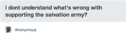 pirateranger:  autumnyte:   (Rebloggable version of this reply, per request.) Well, here’s the deal, anon. The Salvation Army is an evangelical Christian group, and they impose those beliefs on the people that they employ and the communities they serve.
